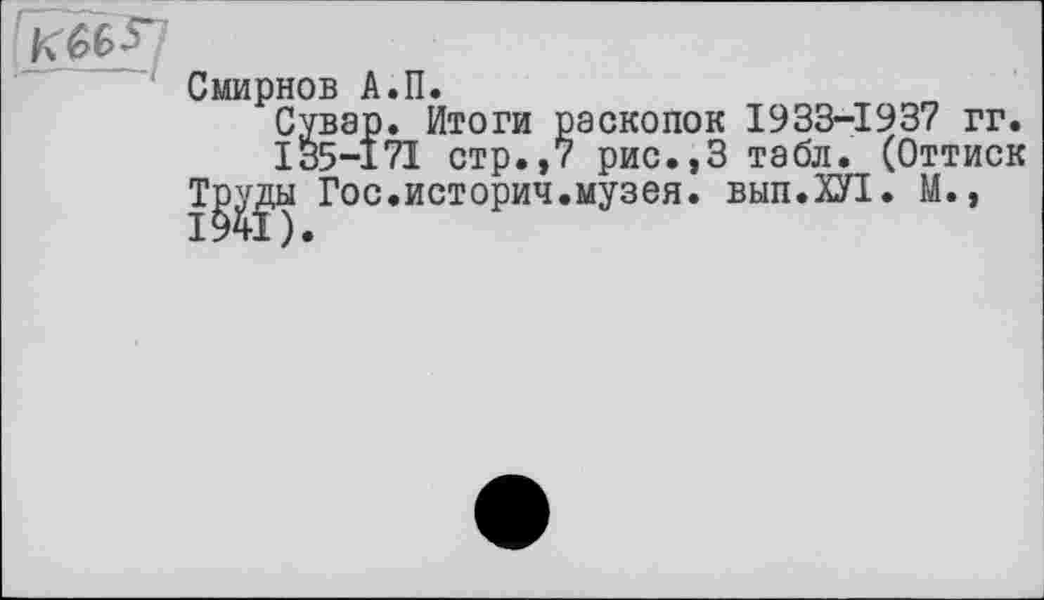 ﻿Смирнов А.П.
Сувар. Итоги раскопок 1933-1937 гг.
135-171 стр.,7 рис.,3 табл. (Оттиск
Т^ды Гос.истории.музея. вып.ХУ!. М.,